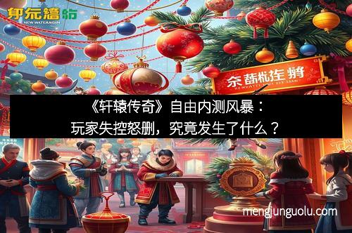 《轩辕传奇》自由内测风暴：玩家失控怒删，究竟发生了什么？