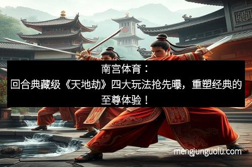 南宫体育：回合典藏级《天地劫》四大玩法抢先曝，重塑经典的至尊体验！
