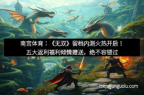 南宫体育：《无双》留档内测火热开启！五大返利福利倾情赠送，绝不容错过